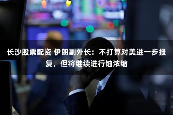 长沙股票配资 伊朗副外长：不打算对美进一步报复，但将继续进行铀浓缩