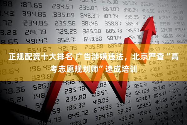 正规配资十大排名 广告涉嫌违法，北京严查“高考志愿规划师”速成培训