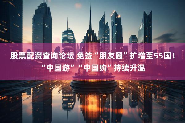 股票配资查询论坛 免签“朋友圈”扩增至55国！“中国游”“中国购”持续升温