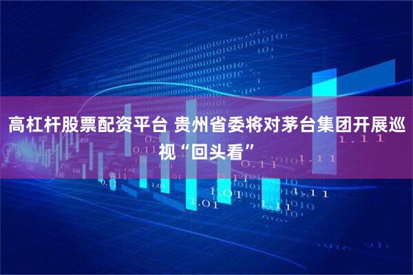 高杠杆股票配资平台 贵州省委将对茅台集团开展巡视“回头看”