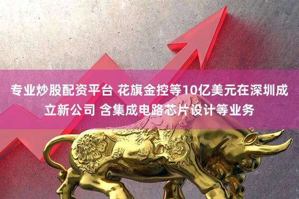 专业炒股配资平台 花旗金控等10亿美元在深圳成立新公司 含集成电路芯片设计等业务