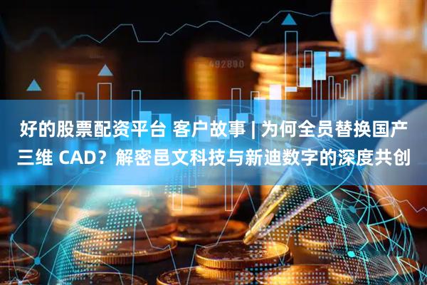 好的股票配资平台 客户故事 | 为何全员替换国产三维 CAD？解密邑文科技与新迪数字的深度共创