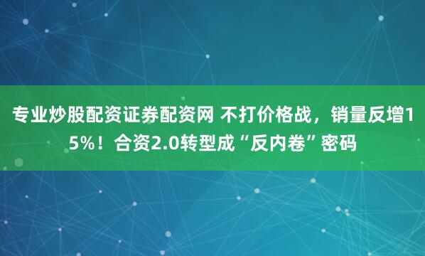 专业炒股配资证券配资网 不打价格战，销量反增15%！合资2.0转型成“反内卷”密码