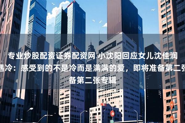 专业炒股配资证券配资网 小沈阳回应女儿沈佳润专辑遇冷：感受到的不是冷而是满满的爱，即将准备第二张专辑