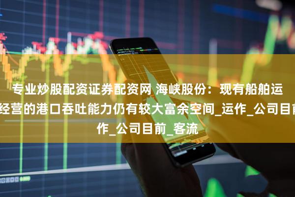专业炒股配资证券配资网 海峡股份：现有船舶运力及所经营的港口吞吐能力仍有较大富余空间_运作_公司目前_客流