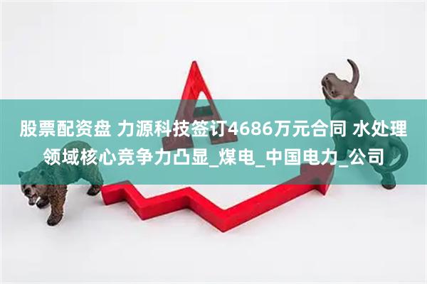 股票配资盘 力源科技签订4686万元合同 水处理领域核心竞争力凸显_煤电_中国电力_公司
