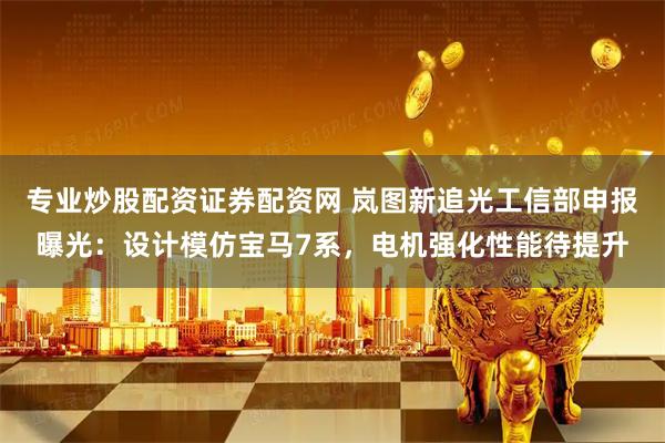 专业炒股配资证券配资网 岚图新追光工信部申报曝光：设计模仿宝马7系，电机强化性能待提升