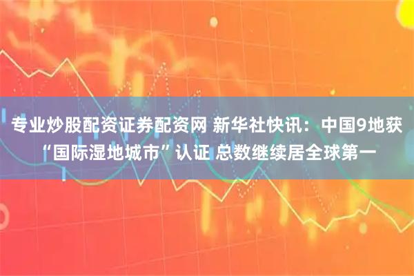 专业炒股配资证券配资网 新华社快讯：中国9地获“国际湿地城市”认证 总数继续居全球第一
