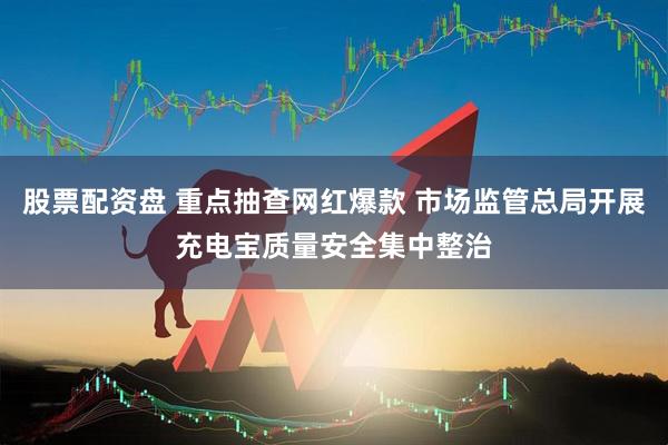 股票配资盘 重点抽查网红爆款 市场监管总局开展充电宝质量安全集中整治