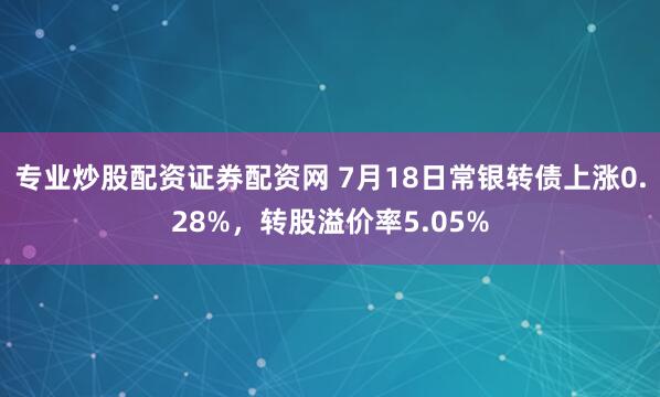 专业炒股配资证券配资网 7月18日常银转债上涨0.28%，转股溢价率5.05%