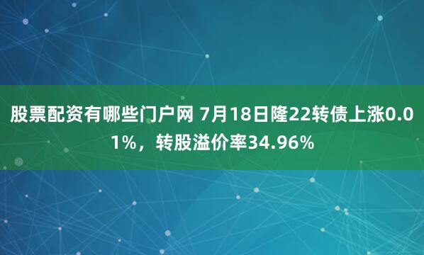 股票配资有哪些门户网 7月18日隆22转债上涨0.01%，转股溢价率34.96%