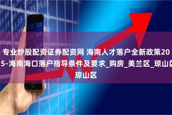 专业炒股配资证券配资网 海南人才落户全新政策2025-海南海口落户指导条件及要求_购房_美兰区_琼山区