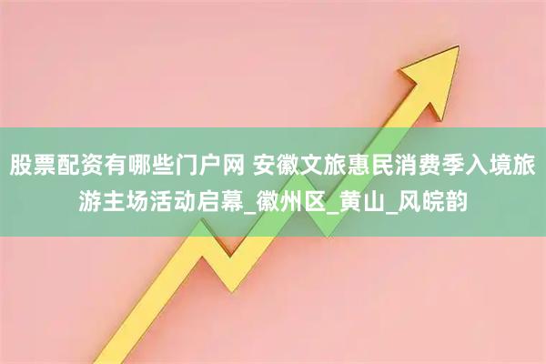 股票配资有哪些门户网 安徽文旅惠民消费季入境旅游主场活动启幕_徽州区_黄山_风皖韵