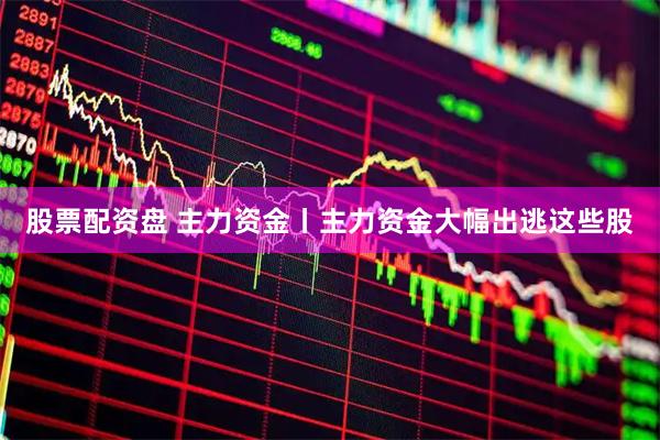 股票配资盘 主力资金丨主力资金大幅出逃这些股