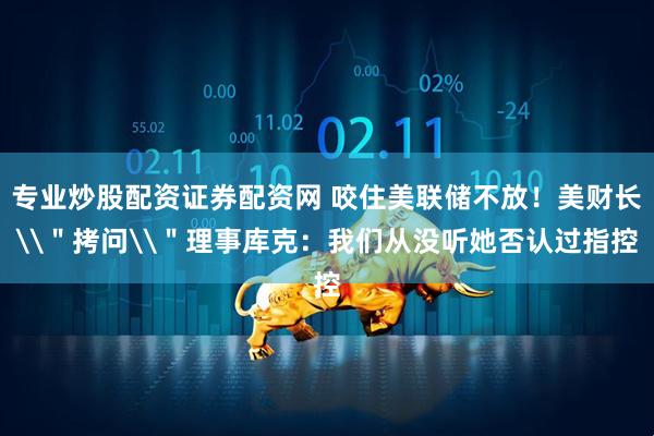 专业炒股配资证券配资网 咬住美联储不放！美财长\＂拷问\＂理事库克：我们从没听她否认过指控