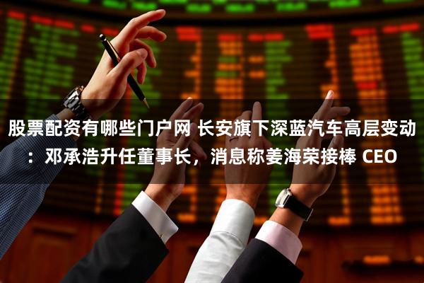 股票配资有哪些门户网 长安旗下深蓝汽车高层变动：邓承浩升任董事长，消息称姜海荣接棒 CEO