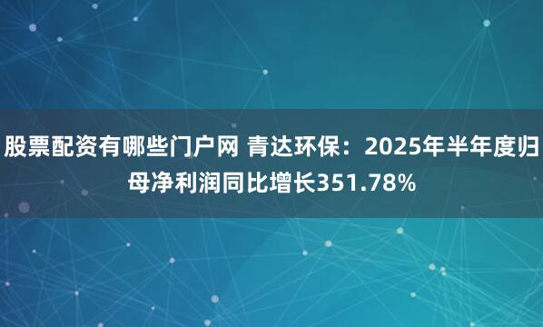 股票配资有哪些门户网 青达环保：2025年半年度归母净利润同比增长351.78%