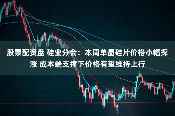 股票配资盘 硅业分会：本周单晶硅片价格小幅探涨 成本端支撑下价格有望维持上行