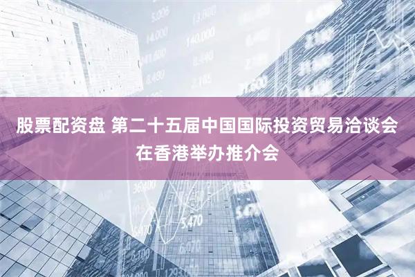 股票配资盘 第二十五届中国国际投资贸易洽谈会在香港举办推介会