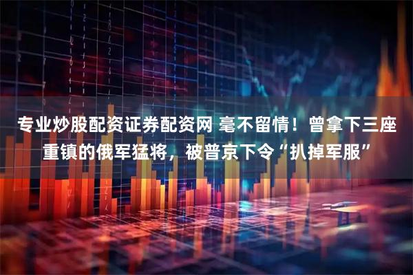 专业炒股配资证券配资网 毫不留情！曾拿下三座重镇的俄军猛将，被普京下令“扒掉军服”