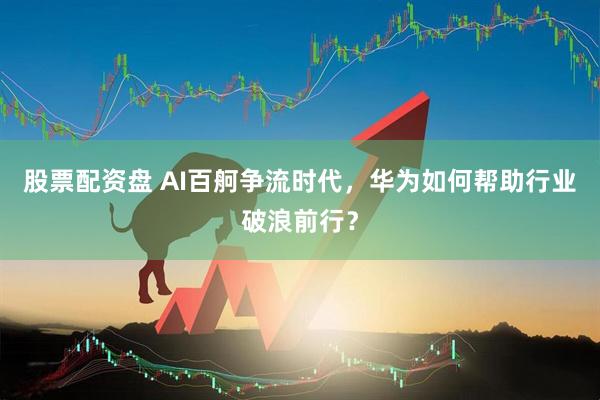股票配资盘 AI百舸争流时代，华为如何帮助行业破浪前行？