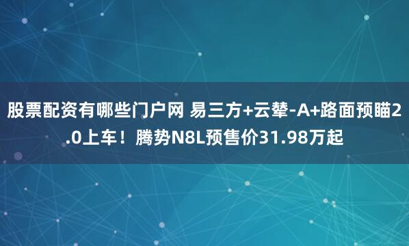 股票配资有哪些门户网 易三方+云辇-A+路面预瞄2.0上车！腾势N8L预售价31.98万起